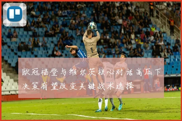 欧冠福登与维尔茨核心对话高压下决策有望改变关键战术选择