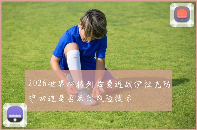 2026世界杯格列兹曼迎战伊拉克防守回追是否及时风险提示